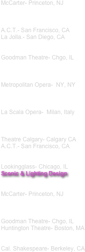 McCarter- Princeton, NJ 



A.C.T.- San Francisco, CA
La Jolla.- San Diego, CA


Goodman Theatre- Chgo, IL



Metropolitan Opera-  NY, NY 



La Scala Opera-  Milan, Italy



Theatre Calgary- Calgary CA A.C.T.- San Francisco, CA 


Lookingglass- Chicago, IL 
Scenic & Lighting Design


McCarter- Princeton, NJ



Goodman Theatre- Chgo, IL 
Huntington Theatre- Boston, MA


Cal. Shakespeare- Berkeley, CA