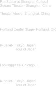 RanSpace at Shanghai Cultural Square Theater- Shanghai, China

Theater Above, Shanghai, China



Portland Center Stage- Portland, OR 



K-Ballet-  Tokyo, Japan
                Tour of Japan 



Lookingglass- Chicago, IL



K-Ballet-  Tokyo, Japan
                Tour of Japan
