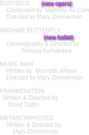 EURYDICE       (new opera)
    Composed by  Matthew Au Coin
    Directed by Mary Zimmerman 

MADAME BUTTERFLY
                           (new ballet)
    Choreography & Directed by
             Tetsuya Kumakawa 

MUSIC MAN
    Written by  Merridith Wilson
    Directed by Mary Zimmerman 

FRANKENSTEIN
  Written & Directed by 
     David Catlin 

METAMORPHOSES
    Written & Directed by 
        Mary Zimmerman
