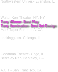 Northwestern Univer.- Evanston, IL 



Walter Kerr Theater- NY, NY 
Tony Winner- Best Play
Tony Nomination- Best Set Design
Mark Taper Forum- LA. CA

Lookingglass- Chicago, IL 



Goodman Theatre- Chgo, IL Berkeley Rep, Berkeley, CA 


A.C.T.- San Francisco, CA


